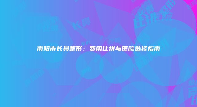 南阳市长鼻整形：费用比拼与医院选择指南