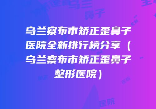 乌兰察布市矫正歪鼻子医院全新排行榜分享（乌兰察布市矫正歪鼻子整形医院）