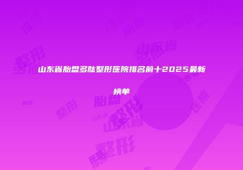 山东省胎盘多肽整形医院排名前十2025最新榜单