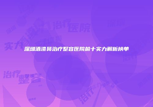 深圳酒渣鼻治疗整容医院前十实力解析榜单