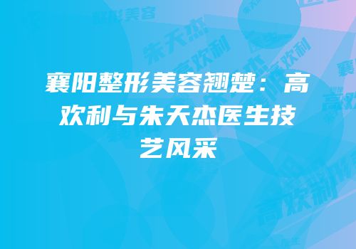 襄阳整形美容翘楚：高欢利与朱天杰医生技艺风采