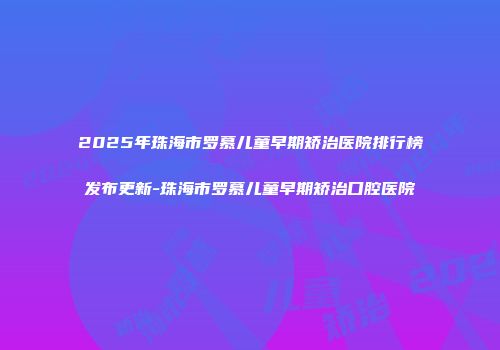 2025年珠海市罗慕儿童早期矫治医院排行榜发布更新-珠海市罗慕儿童早期矫治口腔医院