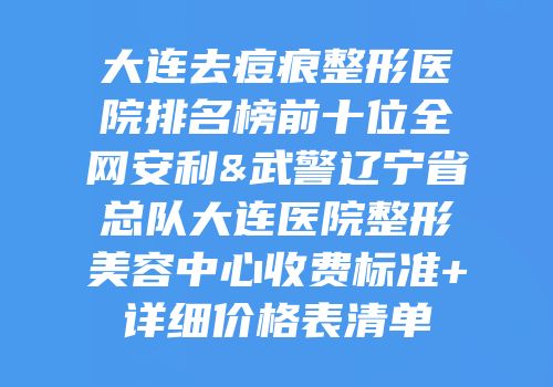 大连去痘痕整形医院排名榜前十位全网安利&武警辽宁省总队大连医院整形美容中心收费标准+详细价格表清单
