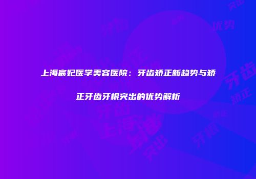 上海宸妃医学美容医院：牙齿矫正新趋势与矫正牙齿牙根突出的优势解析