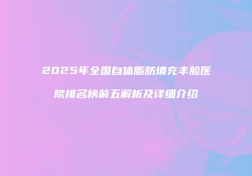 2025年全国自体脂肪填充丰脸医院排名榜前五解析及详细介绍