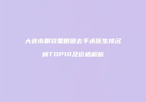 大连市眼袋黑眼圈去手术医生排名榜TOP10及价格解析