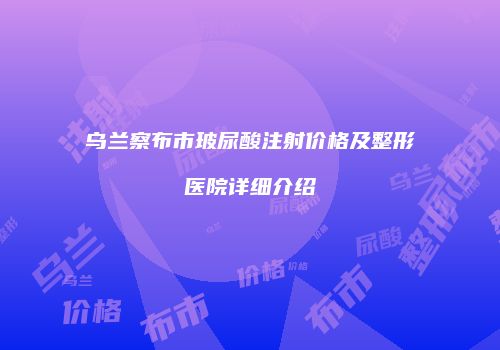 乌兰察布市玻尿酸注射价格及整形医院详细介绍