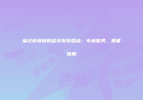 宿迁市骨骼烤瓷牙医院盘点：专业服务，患者信赖