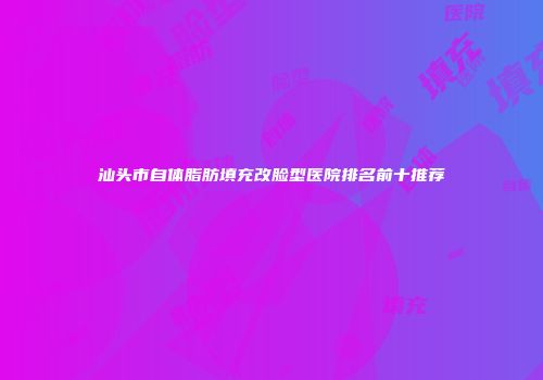 汕头市自体脂肪填充改脸型医院排名前十推荐