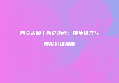 西安市脸上胎记治疗：医生排名与整形选择指南