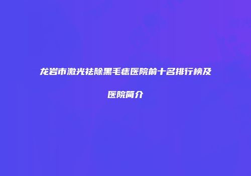 龙岩市激光祛除黑毛痣医院前十名排行榜及医院简介