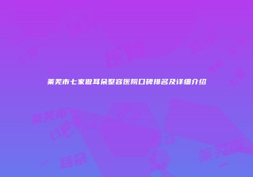莱芜市七家做耳朵整容医院口碑排名及详细介绍