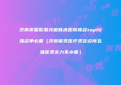 济南市整形激光嫩肤术医院排名top10强名单必看（济南聚美医疗美容诊所五强医美实力不小看）