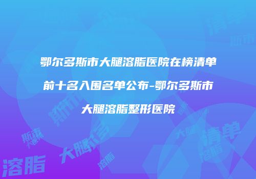 鄂尔多斯市大腿溶脂医院在榜清单前十名入围名单公布-鄂尔多斯市大腿溶脂整形医院