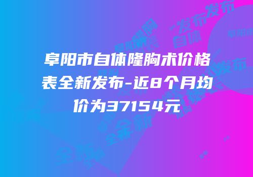 阜阳市自体隆胸术价格表全新发布-近8个月均价为37154元