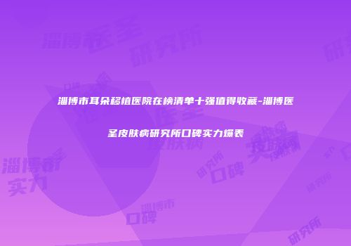 淄博市耳朵移植医院在榜清单十强值得收藏-淄博医圣皮肤病研究所口碑实力爆表