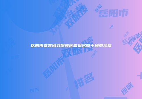 岳阳市整容割双眼皮医院排名前十榜单揭晓