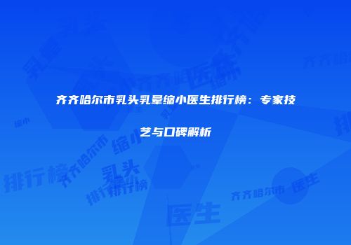 齐齐哈尔市乳头乳晕缩小医生排行榜：专家技艺与口碑解析