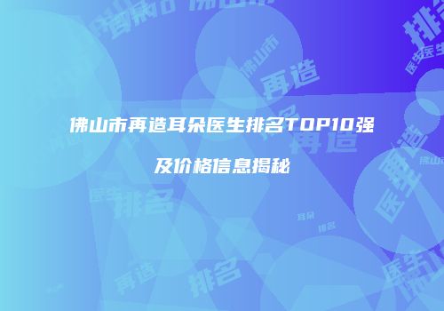 佛山市再造耳朵医生排名TOP10强及价格信息揭秘