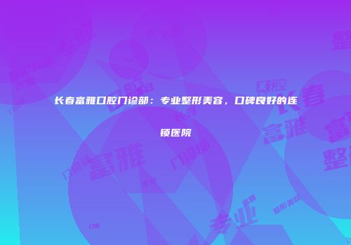 长春富雅口腔门诊部：专业整形美容，口碑良好的连锁医院