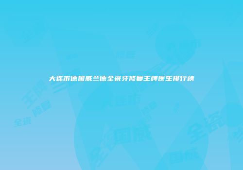 大连市德国威兰德全瓷牙修复王牌医生排行榜