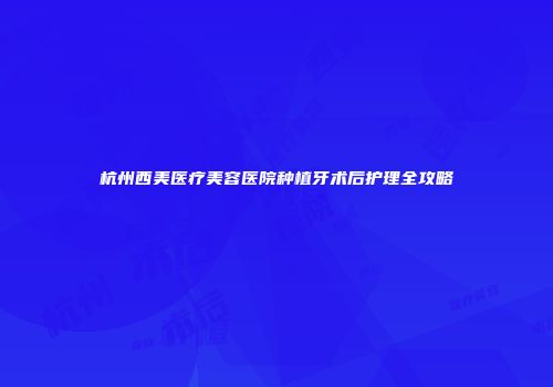 杭州西美医疗美容医院种植牙术后护理全攻略