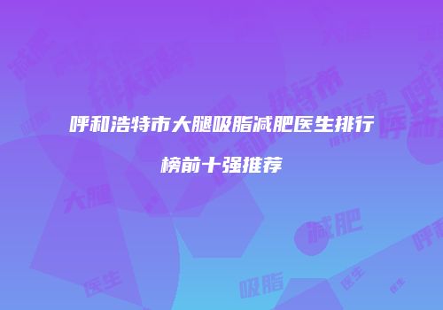 呼和浩特市大腿吸脂减肥医生排行榜前十强推荐
