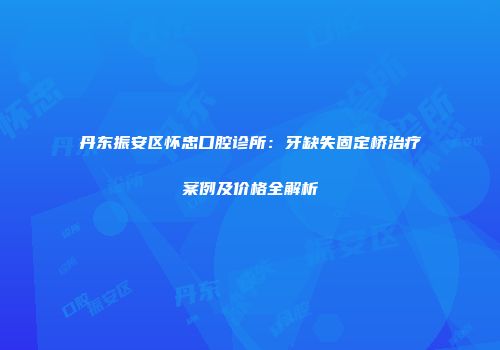 丹东振安区怀忠口腔诊所：牙缺失固定桥治疗案例及价格全解析