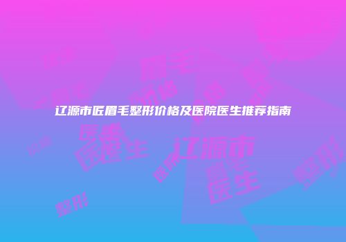辽源市匠眉毛整形价格及医院医生推荐指南