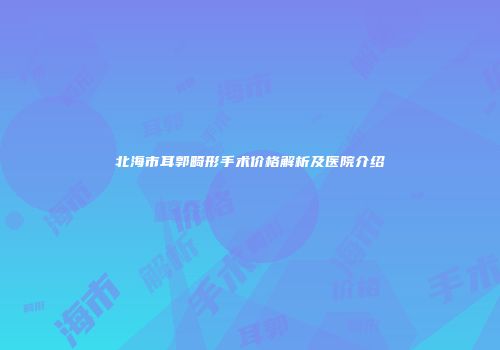 北海市耳郭畸形手术价格解析及医院介绍