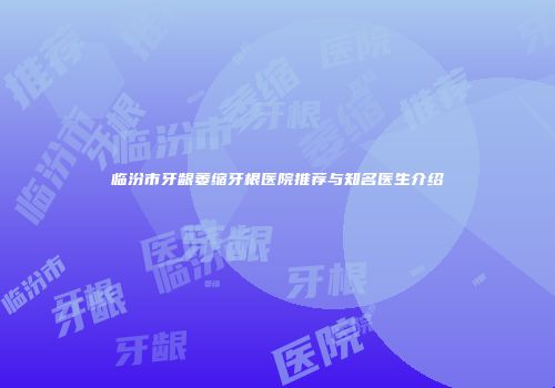临汾市牙龈萎缩牙根医院推荐与知名医生介绍