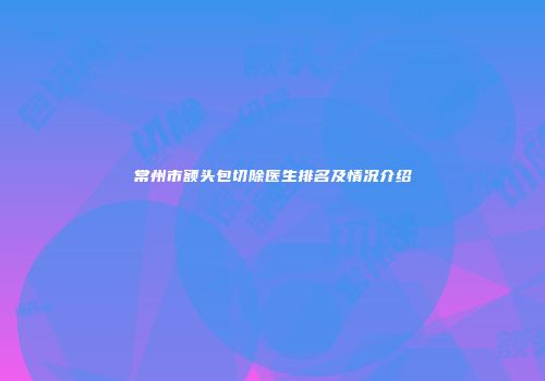 常州市额头包切除医生排名及情况介绍