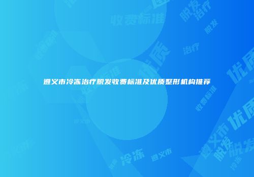 遵义市冷冻治疗脱发收费标准及优质整形机构推荐