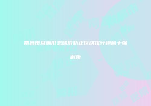 南昌市耳廓形态畸形矫正医院排行榜前十强解析