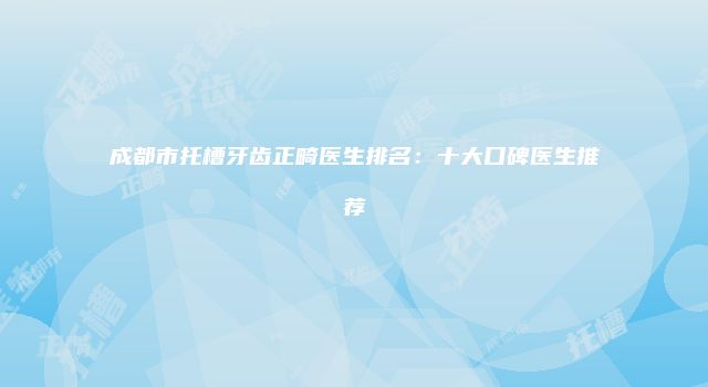 成都市托槽牙齿正畸医生排名：十大口碑医生推荐