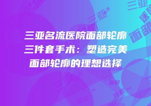三亚名流医院面部轮廓三件套手术：塑造完美面部轮廓的理想选择
