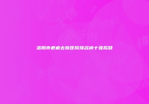 洛阳市疤痕去除医院排名榜十强揭晓