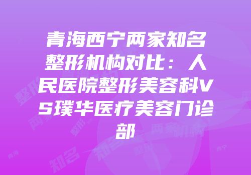 青海西宁两家知名整形机构对比：人民医院整形美容科VS璞华医疗美容门诊部