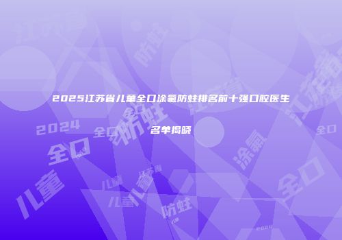 2025江苏省儿童全口涂氟防蛀排名前十强口腔医生名单揭晓