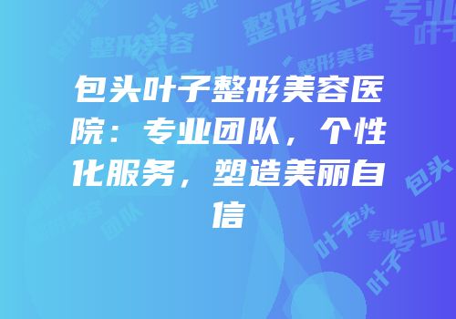 包头叶子整形美容医院：专业团队，个性化服务，塑造美丽自信