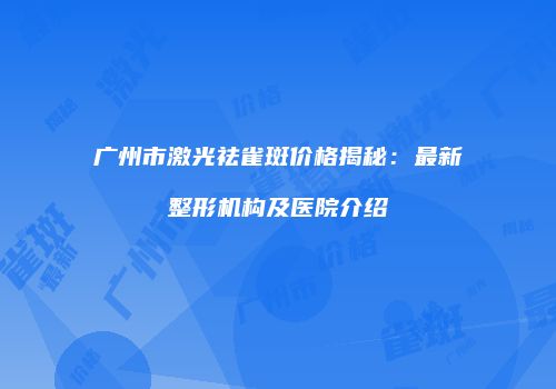 广州市激光祛雀斑价格揭秘：最新整形机构及医院介绍