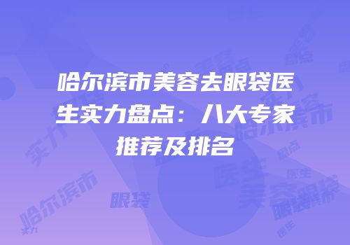哈尔滨市美容去眼袋医生实力盘点：八大专家推荐及排名