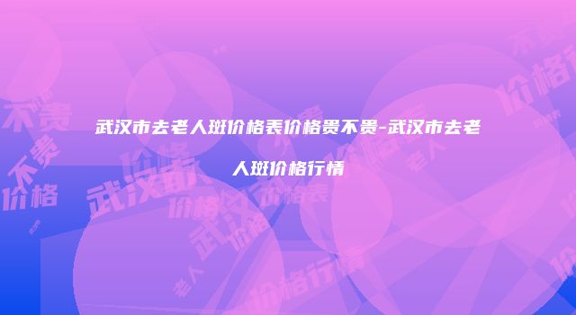 武汉市去老人斑价格表价格贵不贵-武汉市去老人斑价格行情