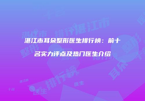 湛江市耳朵整形医生排行榜：前十名实力评点及热门医生介绍