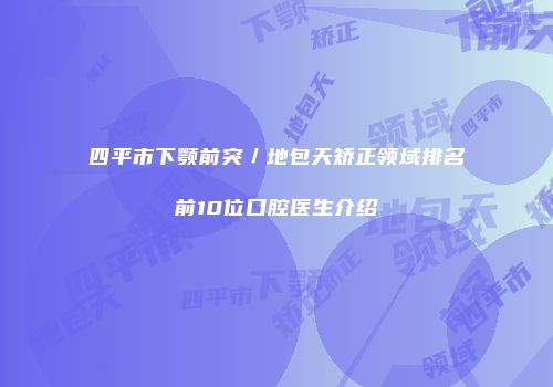 四平市下颚前突／地包天矫正领域排名前10位口腔医生介绍