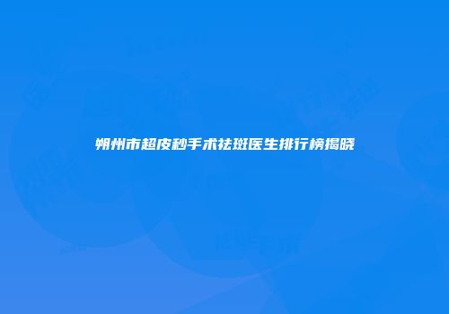 朔州市超皮秒手术祛斑医生排行榜揭晓