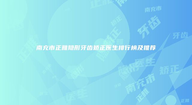 南充市正雅隐形牙齿矫正医生排行榜及推荐