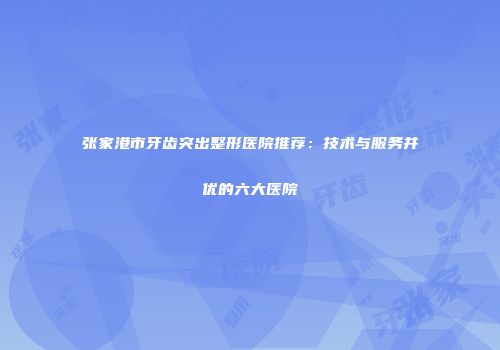 张家港市牙齿突出整形医院推荐：技术与服务并优的六大医院