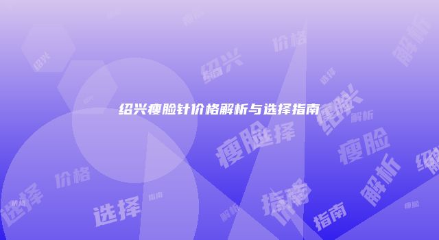 绍兴瘦脸针价格解析与选择指南
