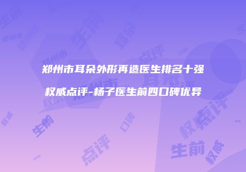 郑州市耳朵外形再造医生排名十强权威点评-杨子医生前四口碑优异